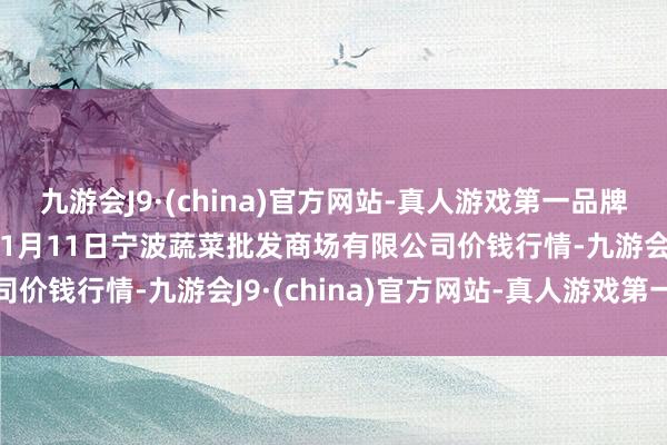 九游会J9·(china)官方网站-真人游戏第一品牌aj九游会官网2025年1月11日宁波蔬菜批发商场有限公司价钱行情-九游会J9·(china)官方网站-真人游戏第一品牌