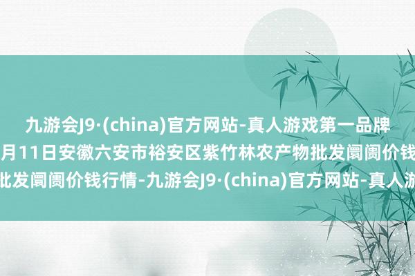 九游会J9·(china)官方网站-真人游戏第一品牌aj九游会官网2025年1月11日安徽六安市裕安区紫竹林农产物批发阛阓价钱行情-九游会J9·(china)官方网站-真人游戏第一品牌