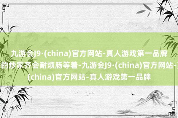 九游会J9·(china)官方网站-真人游戏第一品牌aj九游会官网优秀的炒家齐会耐烦肠等着-九游会J9·(china)官方网站-真人游戏第一品牌