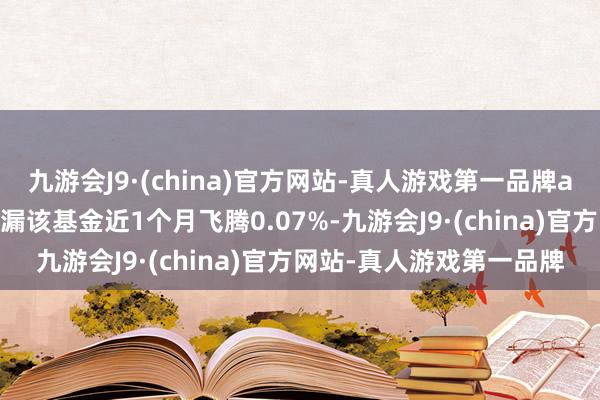 九游会J9·(china)官方网站-真人游戏第一品牌aj九游会官网历史数据走漏该基金近1个月飞腾0.07%-九游会J9·(china)官方网站-真人游戏第一品牌