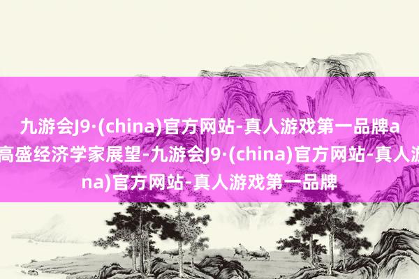 九游会J9·(china)官方网站-真人游戏第一品牌aj九游会官网　　高盛经济学家展望-九游会J9·(china)官方网站-真人游戏第一品牌