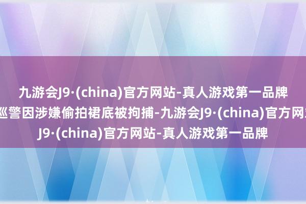 九游会J9·(china)官方网站-真人游戏第一品牌aj九游会官网该休班巡警因涉嫌偷拍裙底被拘捕-九游会J9·(china)官方网站-真人游戏第一品牌