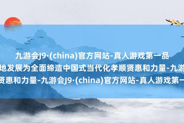 九游会J9·(china)官方网站-真人游戏第一品牌aj九游会官网以高质地发展为全面缔造中国式当代化孝顺贤惠和力量-九游会J9·(china)官方网站-真人游戏第一品牌