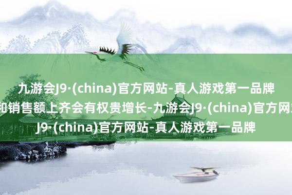 九游会J9·(china)官方网站-真人游戏第一品牌aj九游会官网在销量和销售额上齐会有权贵增长-九游会J9·(china)官方网站-真人游戏第一品牌