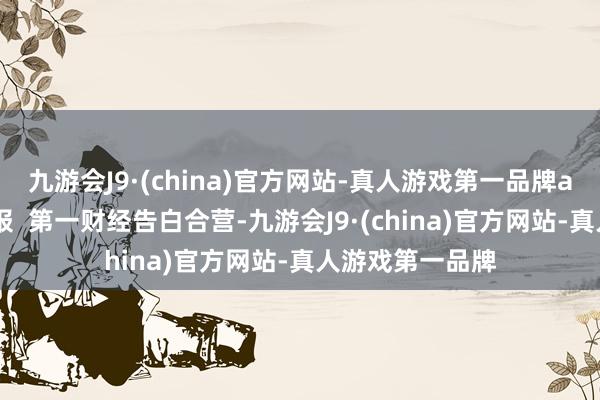 九游会J9·(china)官方网站-真人游戏第一品牌aj九游会官网举报  第一财经告白合营-九游会J9·(china)官方网站-真人游戏第一品牌