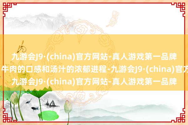 九游会J9·(china)官方网站-真人游戏第一品牌aj九游会官网火候决定了牛肉的口感和汤汁的浓郁进程-九游会J9·(china)官方网站-真人游戏第一品牌