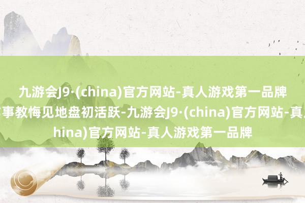 九游会J9·(china)官方网站-真人游戏第一品牌aj九游会官网作事教悔见地盘初活跃-九游会J9·(china)官方网站-真人游戏第一品牌