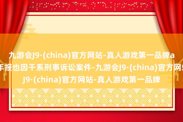 九游会J9·(china)官方网站-真人游戏第一品牌aj九游会官网2023年年报也因干系刑事诉讼案件-九游会J9·(china)官方网站-真人游戏第一品牌