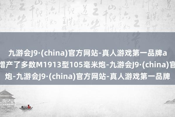 九游会J9·(china)官方网站-真人游戏第一品牌aj九游会官网不得不紧迫增产了多数M1913型105毫米炮-九游会J9·(china)官方网站-真人游戏第一品牌