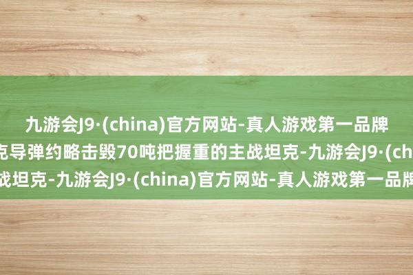 九游会J9·(china)官方网站-真人游戏第一品牌aj九游会官网单兵反坦克导弹约略击毁70吨把握重的主战坦克-九游会J9·(china)官方网站-真人游戏第一品牌