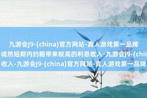 九游会J9·(china)官方网站-真人游戏第一品牌aj九游会官网这种作念法诚然短期内约略带来较高的利息收入-九游会J9·(china)官方网站-真人游戏第一品牌