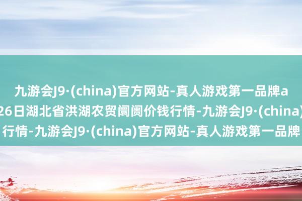 九游会J9·(china)官方网站-真人游戏第一品牌aj九游会官网2025年1月26日湖北省洪湖农贸阛阓价钱行情-九游会J9·(china)官方网站-真人游戏第一品牌