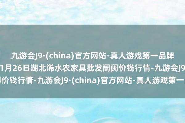 九游会J9·(china)官方网站-真人游戏第一品牌aj九游会官网2025年1月26日湖北浠水农家具批发阛阓价钱行情-九游会J9·(china)官方网站-真人游戏第一品牌