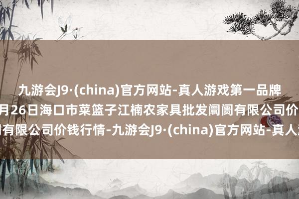 九游会J9·(china)官方网站-真人游戏第一品牌aj九游会官网2025年1月26日海口市菜篮子江楠农家具批发阛阓有限公司价钱行情-九游会J9·(china)官方网站-真人游戏第一品牌