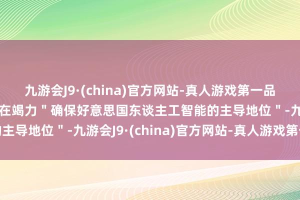 九游会J9·(china)官方网站-真人游戏第一品牌aj九游会官网白宫正在竭力＂确保好意思国东谈主工智能的主导地位＂-九游会J9·(china)官方网站-真人游戏第一品牌