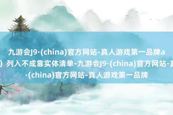 九游会J9·(china)官方网站-真人游戏第一品牌aj九游会官网 Inc.）列入不成靠实体清单-九游会J9·(china)官方网站-真人游戏第一品牌