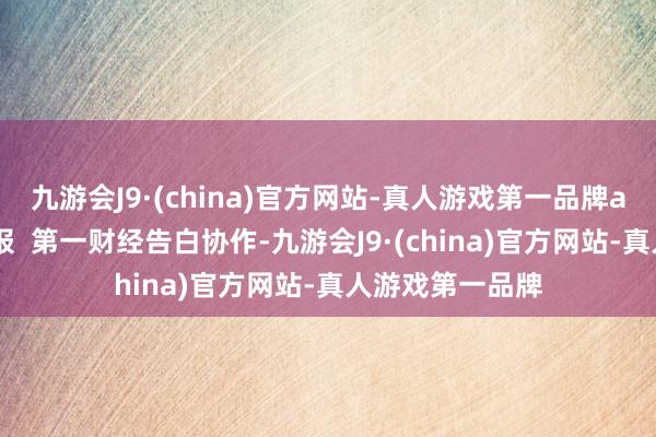 九游会J9·(china)官方网站-真人游戏第一品牌aj九游会官网举报  第一财经告白协作-九游会J9·(china)官方网站-真人游戏第一品牌