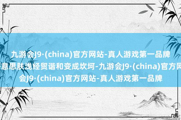 九游会J9·(china)官方网站-真人游戏第一品牌aj九游会官网也对中好意思肤浅经贸谐和变成坎坷-九游会J9·(china)官方网站-真人游戏第一品牌