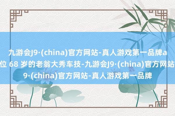 九游会J9·(china)官方网站-真人游戏第一品牌aj九游会官网看着这位 68 岁的老翁大秀车技-九游会J9·(china)官方网站-真人游戏第一品牌