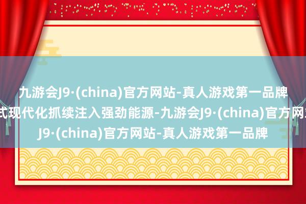 九游会J9·(china)官方网站-真人游戏第一品牌aj九游会官网为中国式现代化抓续注入强劲能源-九游会J9·(china)官方网站-真人游戏第一品牌