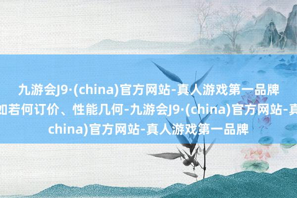 九游会J9·(china)官方网站-真人游戏第一品牌aj九游会官网比如若何订价、性能几何-九游会J9·(china)官方网站-真人游戏第一品牌