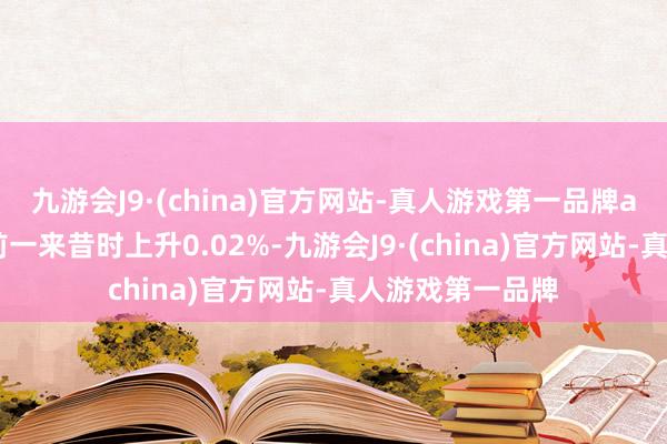 九游会J9·(china)官方网站-真人游戏第一品牌aj九游会官网较前一来昔时上升0.02%-九游会J9·(china)官方网站-真人游戏第一品牌