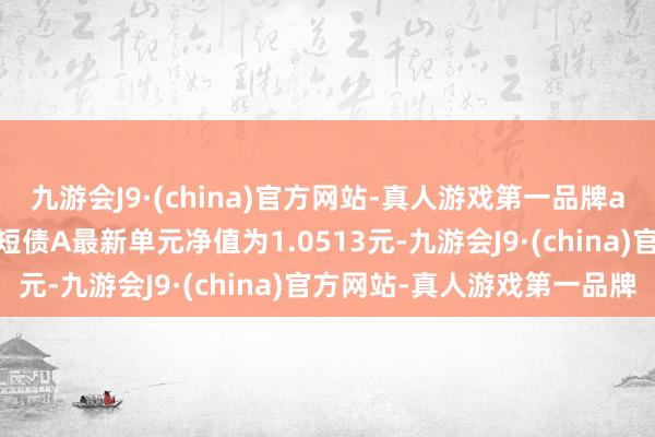 九游会J9·(china)官方网站-真人游戏第一品牌aj九游会官网广发景和中短债A最新单元净值为1.0513元-九游会J9·(china)官方网站-真人游戏第一品牌