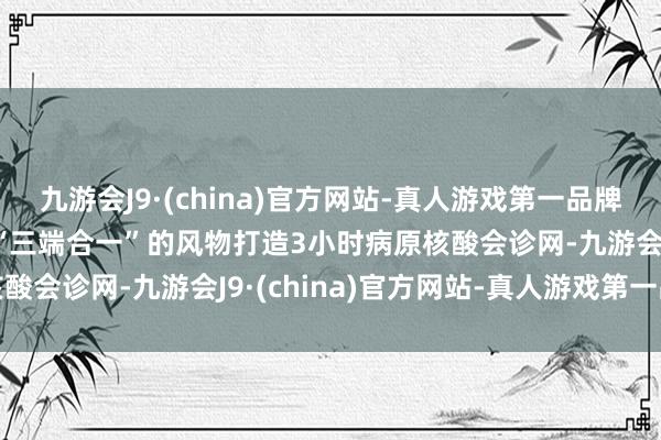 九游会J9·(china)官方网站-真人游戏第一品牌aj九游会官网公司通过“三端合一”的风物打造3小时病原核酸会诊网-九游会J9·(china)官方网站-真人游戏第一品牌