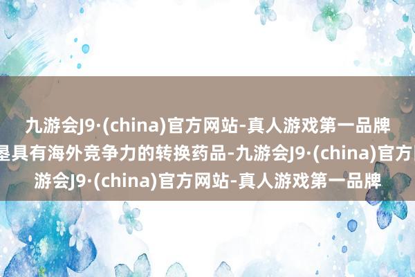 九游会J9·(china)官方网站-真人游戏第一品牌aj九游会官网勤劳于开垦具有海外竞争力的转换药品-九游会J9·(china)官方网站-真人游戏第一品牌