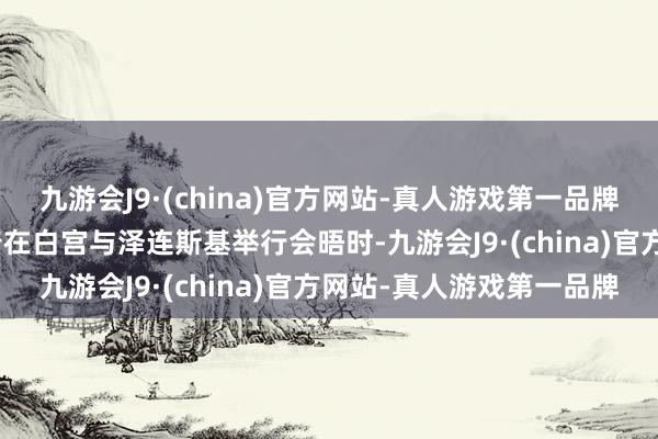 九游会J9·(china)官方网站-真人游戏第一品牌aj九游会官网本日特朗普在白宫与泽连斯基举行会晤时-九游会J9·(china)官方网站-真人游戏第一品牌