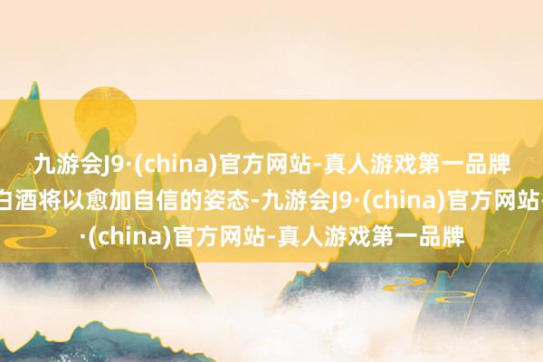 九游会J9·(china)官方网站-真人游戏第一品牌aj九游会官网中国白酒将以愈加自信的姿态-九游会J9·(china)官方网站-真人游戏第一品牌