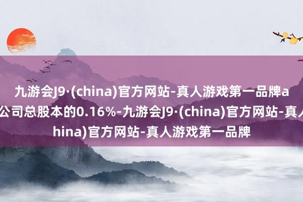 九游会J9·(china)官方网站-真人游戏第一品牌aj九游会官网占公司总股本的0.16%-九游会J9·(china)官方网站-真人游戏第一品牌