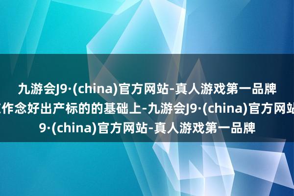 九游会J9·(china)官方网站-真人游戏第一品牌aj九游会官网公司在作念好出产标的的基础上-九游会J9·(china)官方网站-真人游戏第一品牌