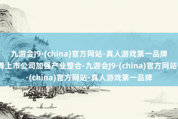 九游会J9·(china)官方网站-真人游戏第一品牌aj九游会官网饱读舞上市公司加强产业整合-九游会J9·(china)官方网站-真人游戏第一品牌