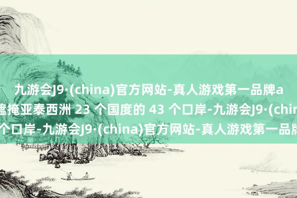 九游会J9·(china)官方网站-真人游戏第一品牌aj九游会官网方针财富遮掩亚泰西洲 23 个国度的 43 个口岸-九游会J9·(china)官方网站-真人游戏第一品牌